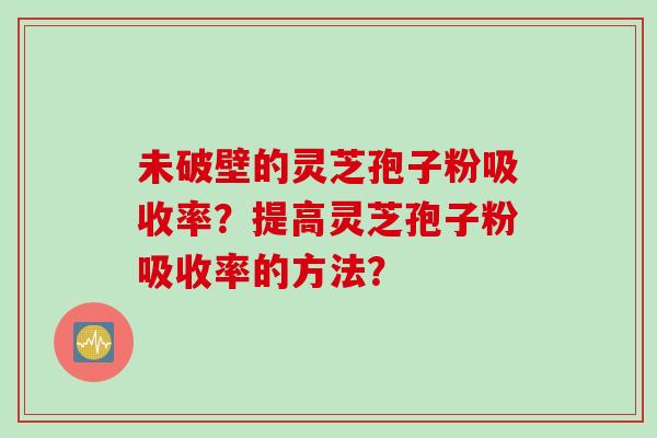 未破壁的灵芝孢子粉吸收率?提高灵芝孢子粉吸收率的方法? 未破壁的灵芝孢子粉吸收率?提高灵芝孢子粉吸收率的方法?