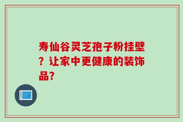 寿仙谷灵芝孢子粉挂壁？让家中更健康的装饰品？