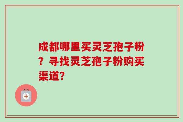 成都哪里买灵芝孢子粉?寻找灵芝孢子粉购买渠道? 成都哪里买灵芝孢子粉?寻找灵芝孢子粉购买渠道?