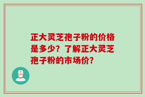 正大灵芝孢子粉的价格是多少？了解正大灵芝孢子粉的市场价？