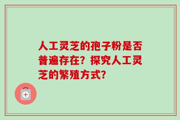 人工灵芝的孢子粉是否普遍存在？探究人工灵芝的繁殖方式？