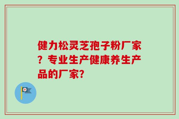 健力松灵芝孢子粉厂家？专业生产健康养生产品的厂家？