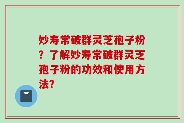 妙寿常破群灵芝孢子粉？了解妙寿常破群灵芝孢子粉的功效和使用方法？