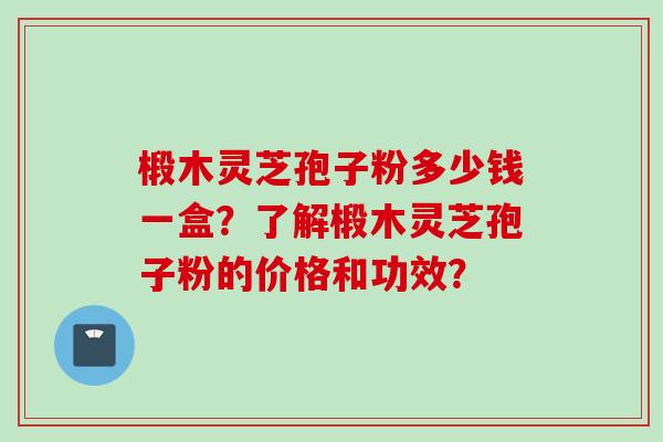 椴木灵芝孢子粉多少钱一盒？了解椴木灵芝孢子粉的价格和功效？