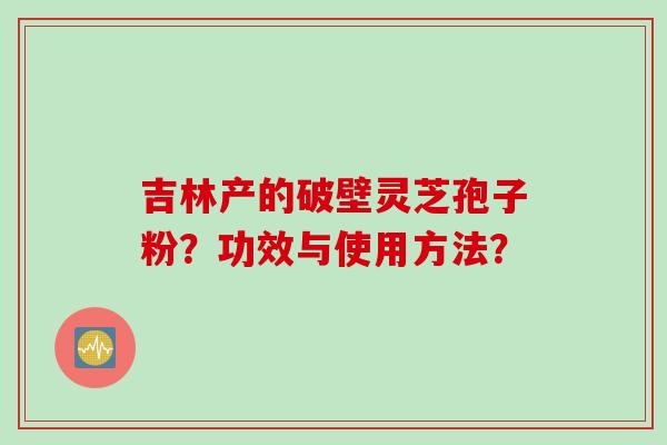 吉林产的破壁灵芝孢子粉?功效与使用方法? 吉林产的破壁灵芝孢子粉?功效与使用方法?
