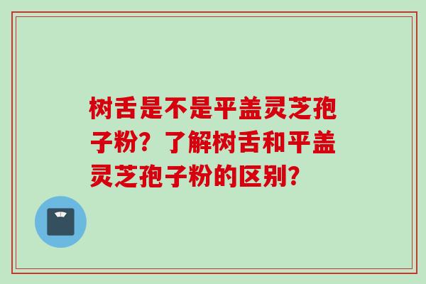 树舌是不是平盖灵芝孢子粉？了解树舌和平盖灵芝孢子粉的区别？