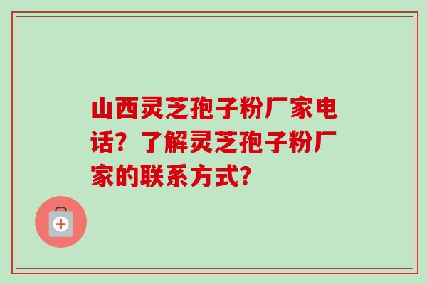 山西灵芝孢子粉厂家电话？了解灵芝孢子粉厂家的联系方式？