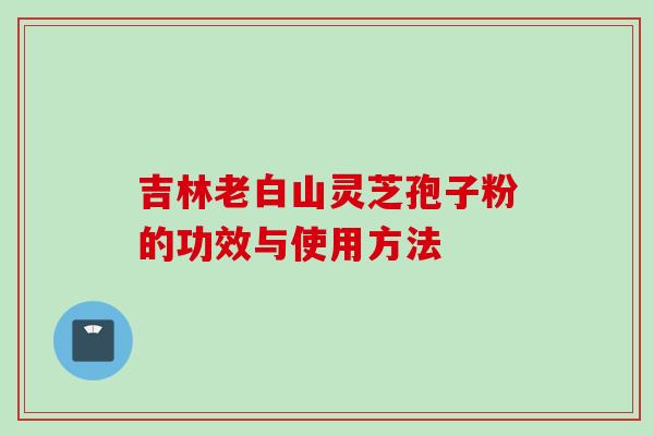 吉林老白山灵芝孢子粉的功效与使用方法 吉林老白山灵芝孢子粉的功效与使用方法