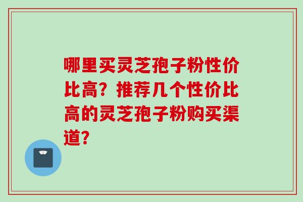 哪里买灵芝孢子粉性价比高?推荐几个性价比高的灵芝孢子粉购买渠道?