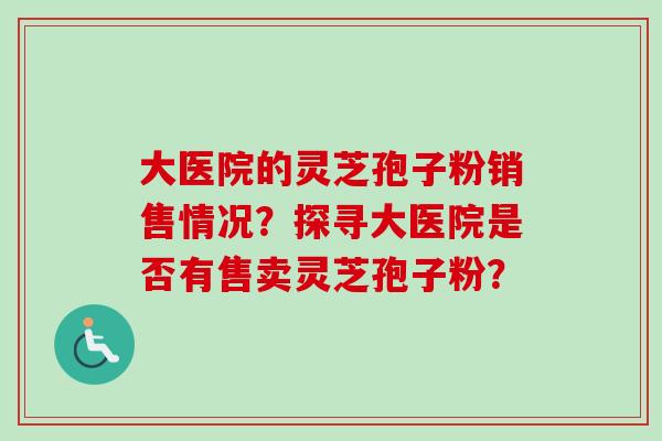 大医院的灵芝孢子粉销售情况？探寻大医院是否有售卖灵芝孢子粉？