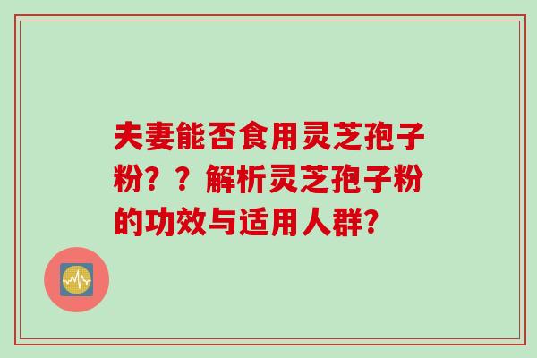 夫妻能否食用灵芝孢子粉??解析灵芝孢子粉的功效与适用人群? 夫妻能否食用灵芝孢子粉??解析灵芝孢子粉的功效与适用人群?
