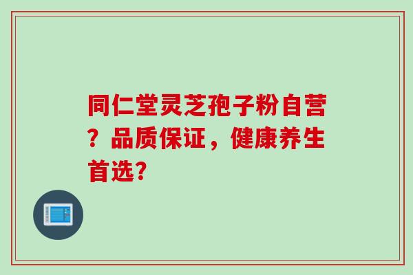 同仁堂灵芝孢子粉自营?品质保证,健康养生首选?