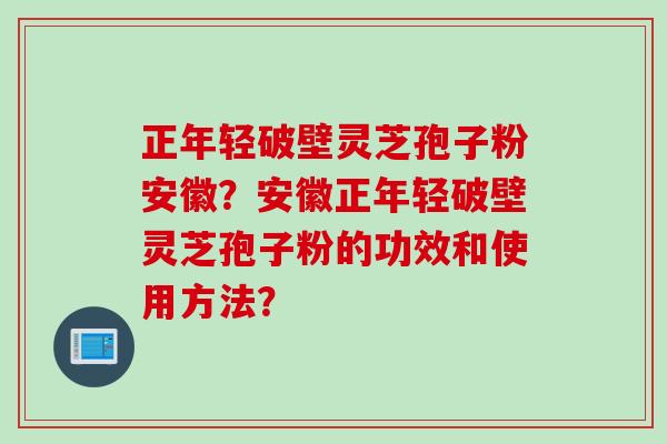正年轻破壁灵芝孢子粉安徽?安徽正年轻破壁灵芝孢子粉的功效和使用方法?