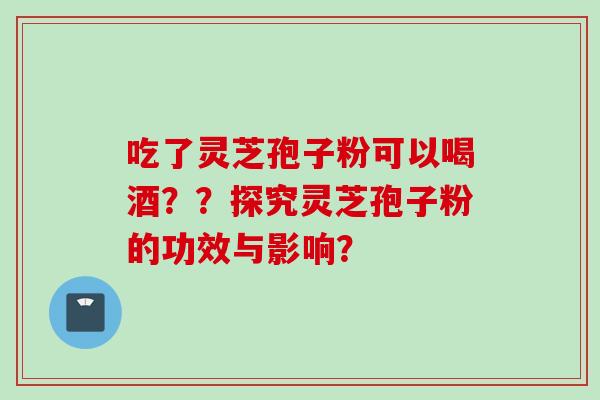 吃了灵芝孢子粉可以喝酒??探究灵芝孢子粉的功效与影响?