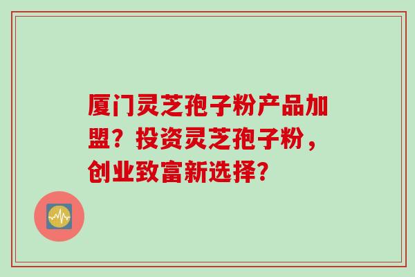 厦门灵芝孢子粉产品加盟?投资灵芝孢子粉,创业致富新选择?