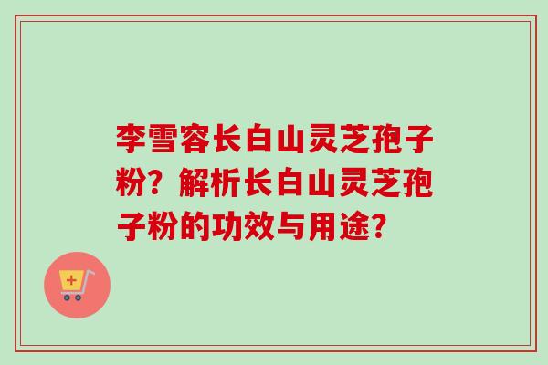 李雪容长白山灵芝孢子粉?解析长白山灵芝孢子粉的功效与用途? 李雪容长白山灵芝孢子粉?解析长白山灵芝孢子粉的功效与用途?