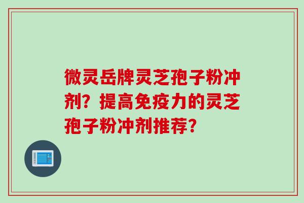 微灵岳牌灵芝孢子粉冲剂?提高免疫力的灵芝孢子粉冲剂推荐?