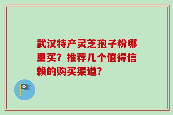 武汉特产灵芝孢子粉哪里买?推荐几个值得信赖的购买渠道?