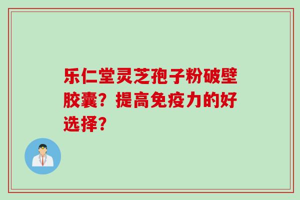 乐仁堂灵芝孢子粉破壁胶囊?提高免疫力的好选择?