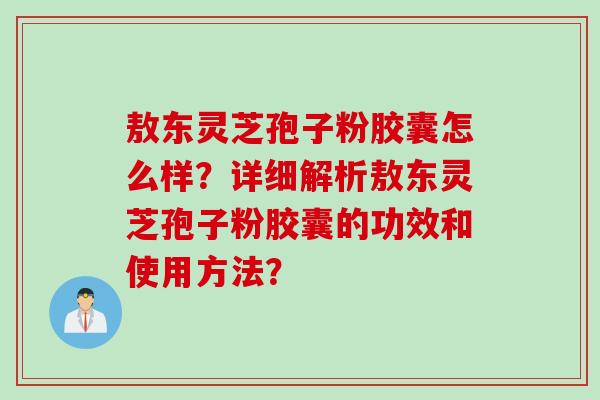 敖东灵芝孢子粉胶囊怎么样？详细解析敖东灵芝孢子粉胶囊的功效和使用方法？