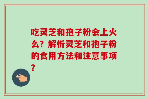 吃灵芝和孢子粉会上火么?解析灵芝和孢子粉的食用方法和注意事项?