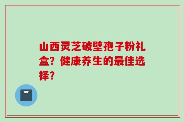 山西灵芝破壁孢子粉礼盒？健康养生的最佳选择？