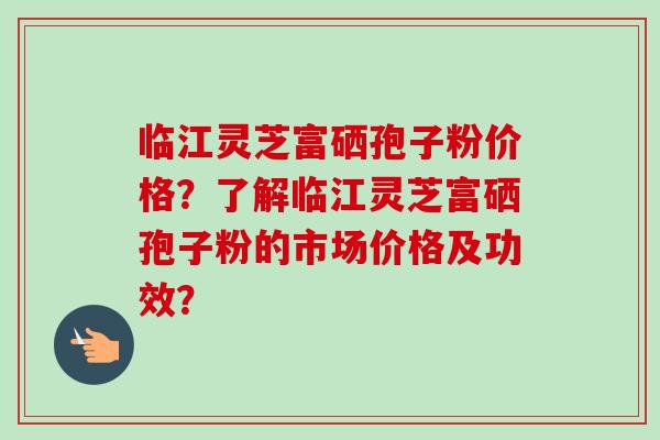 临江灵芝富硒孢子粉价格?了解临江灵芝富硒孢子粉的市场价格及功效?