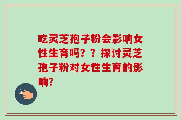 吃灵芝孢子粉会影响女性生育吗？？探讨灵芝孢子粉对女性生育的影响？
