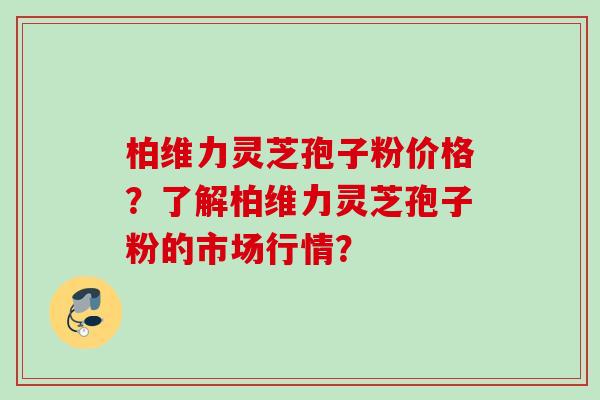 柏维力灵芝孢子粉价格?了解柏维力灵芝孢子粉的市场行情?
