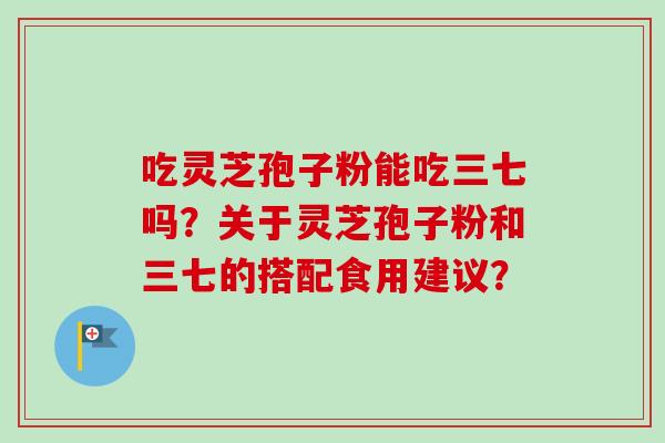 吃灵芝孢子粉能吃三七吗?关于灵芝孢子粉和三七的搭配食用建议?