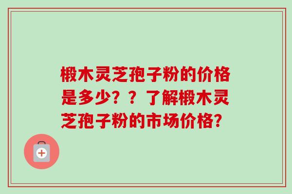 椴木灵芝孢子粉的价格是多少？？了解椴木灵芝孢子粉的市场价格？