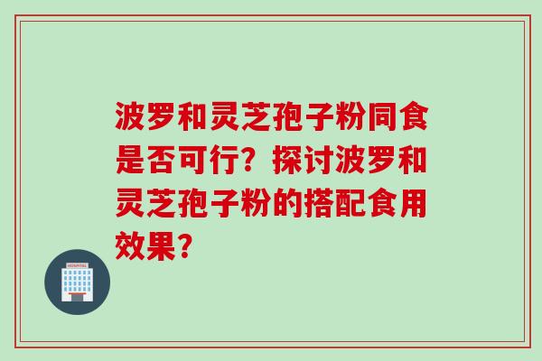 波罗和灵芝孢子粉同食是否可行?探讨波罗和灵芝孢子粉的搭配食用效果? 波罗和灵芝孢子粉同食是否可行?探讨波罗和灵芝孢子粉的搭配食用效果?