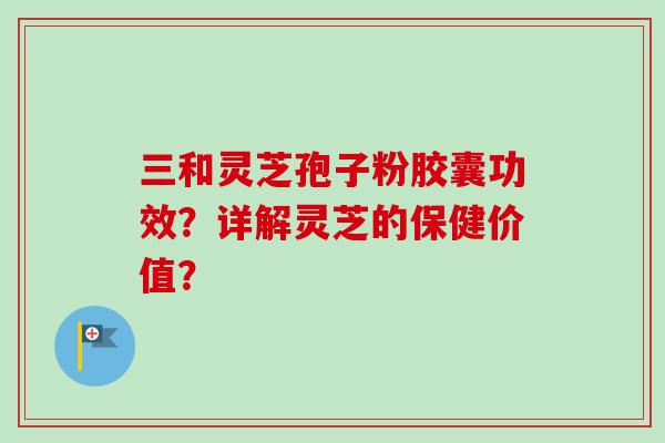 三和灵芝孢子粉胶囊功效?详解灵芝的保健价值?
