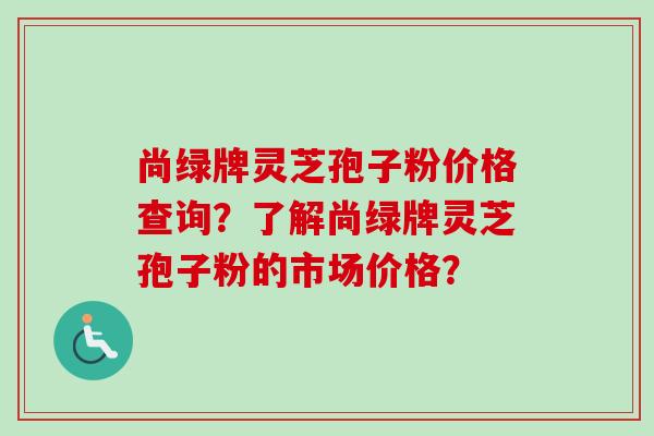 尚绿牌灵芝孢子粉价格查询?了解尚绿牌灵芝孢子粉的市场价格?