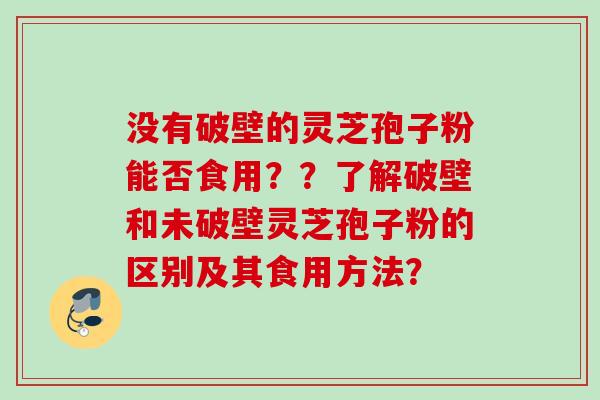 没有破壁的灵芝孢子粉能否食用??了解破壁和未破壁灵芝孢子粉的区别及其食用方法? 没有破壁的灵芝孢子粉能否食用??了解破壁和未破壁灵芝孢子粉的区别及其食用方法?