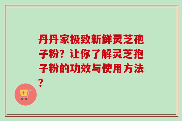 丹丹家极致新鲜灵芝孢子粉?让你了解灵芝孢子粉的功效与使用方法?