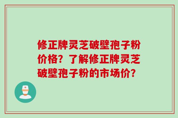 修正牌灵芝破壁孢子粉价格？了解修正牌灵芝破壁孢子粉的市场价？