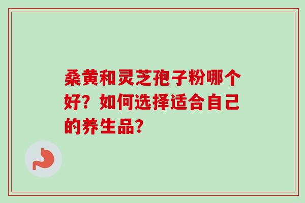 桑黄和灵芝孢子粉哪个好？如何选择适合自己的养生品？