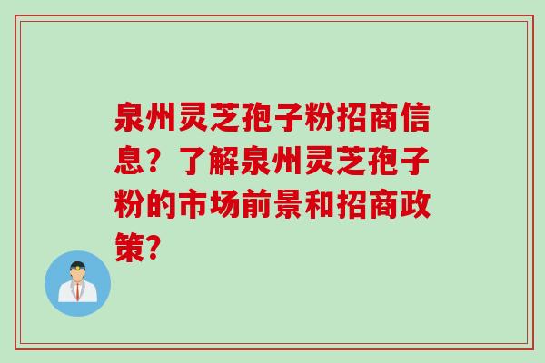 泉州灵芝孢子粉招商信息？了解泉州灵芝孢子粉的市场前景和招商政策？