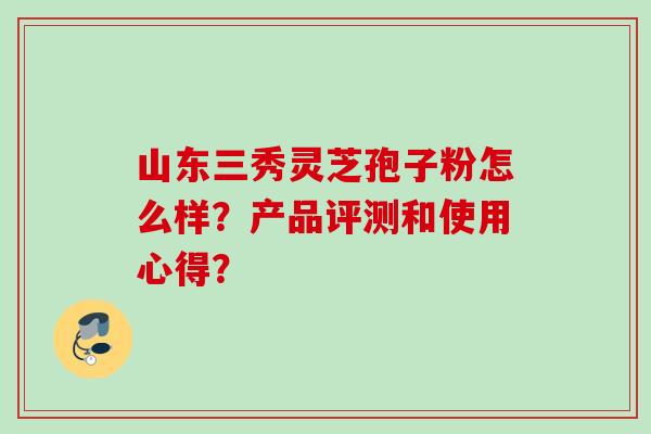 山东三秀灵芝孢子粉怎么样？产品评测和使用心得？