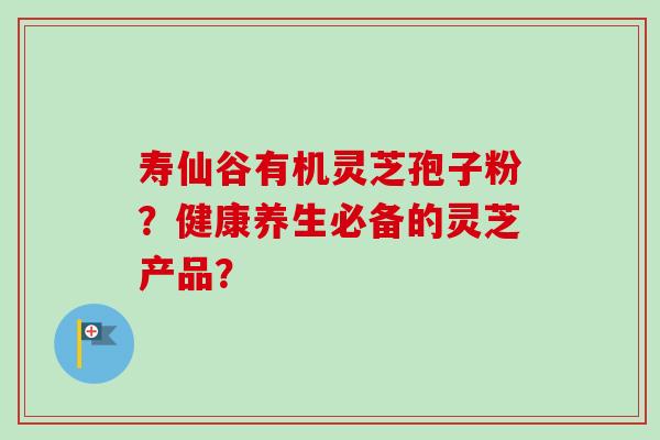 寿仙谷有机灵芝孢子粉？健康养生必备的灵芝产品？