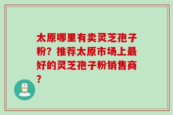 太原哪里有卖灵芝孢子粉?推荐太原市场上最好的灵芝孢子粉销售商?