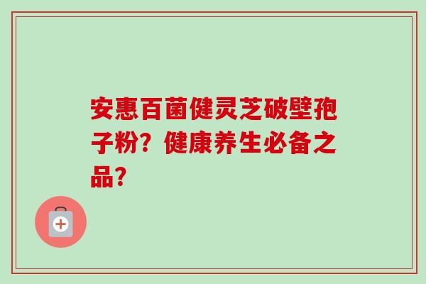 安惠百菌健灵芝破壁孢子粉?健康养生必备之品?