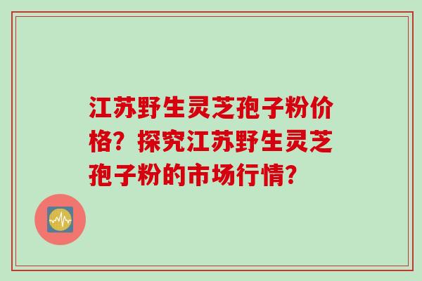 江苏野生灵芝孢子粉价格?探究江苏野生灵芝孢子粉的市场行情?
