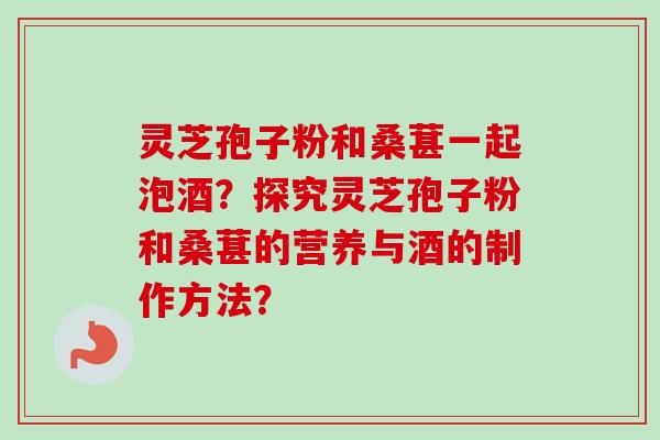 灵芝孢子粉和桑葚一起泡酒?探究灵芝孢子粉和桑葚的营养与酒的制作方法?