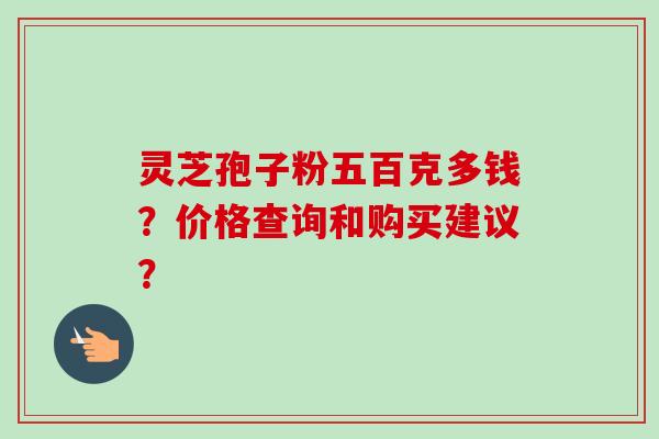 灵芝孢子粉五百克多钱？价格查询和购买建议？