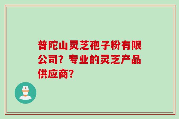 普陀山灵芝孢子粉有限公司？专业的灵芝产品供应商？
