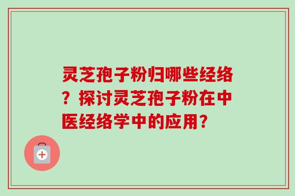 灵芝孢子粉归哪些经络？探讨灵芝孢子粉在中医经络学中的应用？