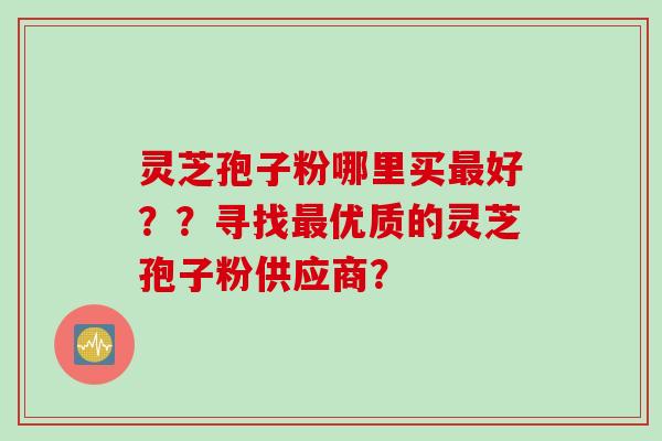 灵芝孢子粉哪里买最好？？寻找最优质的灵芝孢子粉供应商？