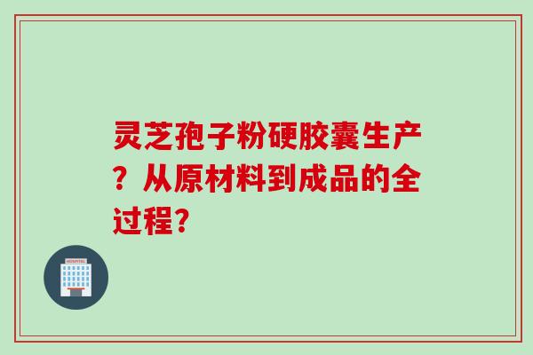 灵芝孢子粉硬胶囊生产？从原材料到成品的全过程？